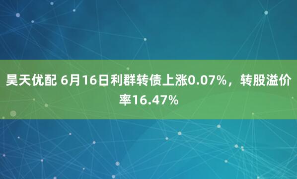 昊天优配 6月16日利群转债上涨0.07%，转股溢价率16.47%
