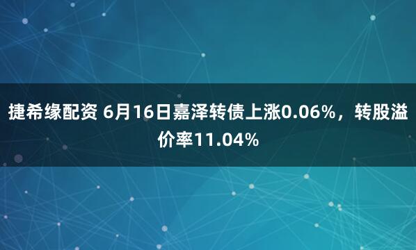 捷希缘配资 6月16日嘉泽转债上涨0.06%，转股溢价率11.04%