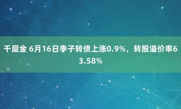 千层金 6月16日李子转债上涨0.9%，转股溢价率63.58%