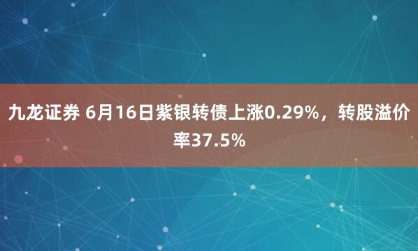 九龙证券 6月16日紫银转债上涨0.29%，转股溢价率37.5%