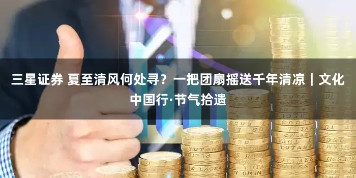 三星证券 夏至清风何处寻？一把团扇摇送千年清凉｜文化中国行·节气拾遗