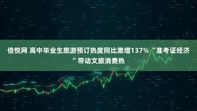 倍悦网 高中毕业生旅游预订热度同比激增137% “准考证经济”带动文旅消费热