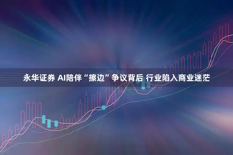 永华证券 AI陪伴“擦边”争议背后 行业陷入商业迷茫