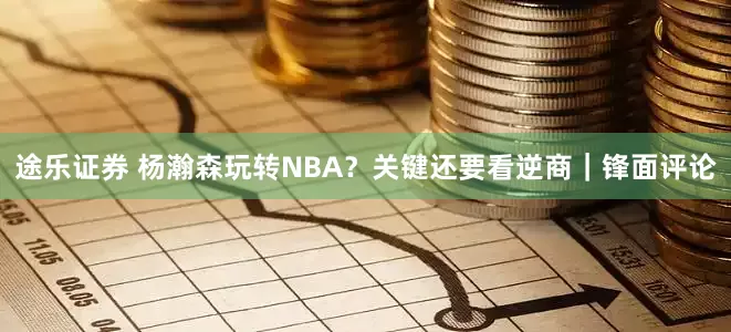 途乐证券 杨瀚森玩转NBA？关键还要看逆商｜锋面评论