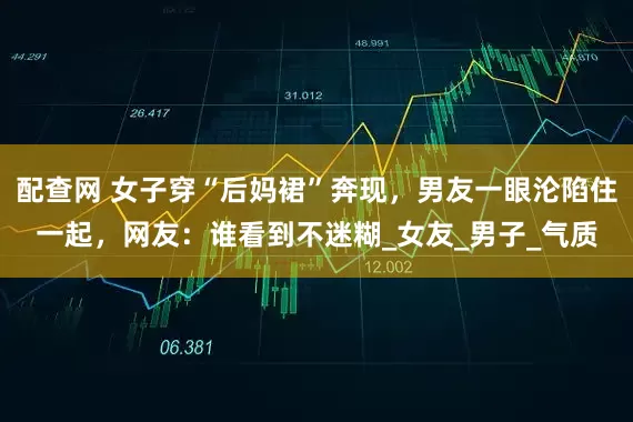 配查网 女子穿“后妈裙”奔现，男友一眼沦陷住一起，网友：谁看到不迷糊_女友_男子_气质