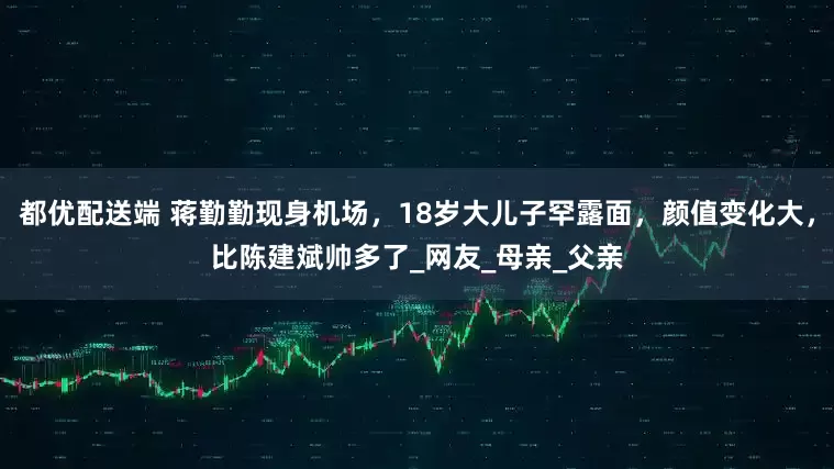 都优配送端 蒋勤勤现身机场，18岁大儿子罕露面，颜值变化大，比陈建斌帅多了_网友_母亲_父亲