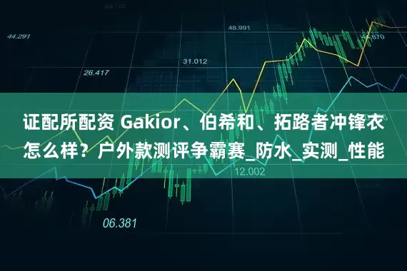 证配所配资 Gakior、伯希和、拓路者冲锋衣怎么样？户外款测评争霸赛_防水_实测_性能