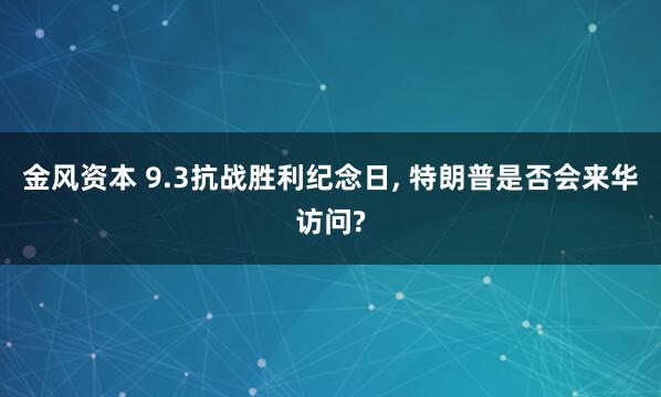 金风资本 9.3抗战胜利纪念日, 特朗普是否会来华访问?