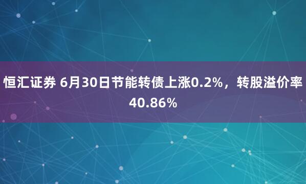 恒汇证券 6月30日节能转债上涨0.2%，转股溢价率40.86%