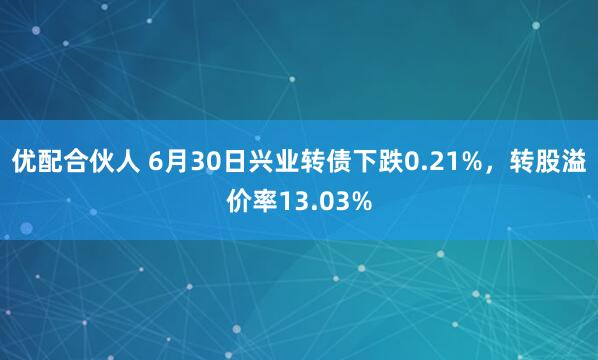 优配合伙人 6月30日兴业转债下跌0.21%，转股溢价率13.03%