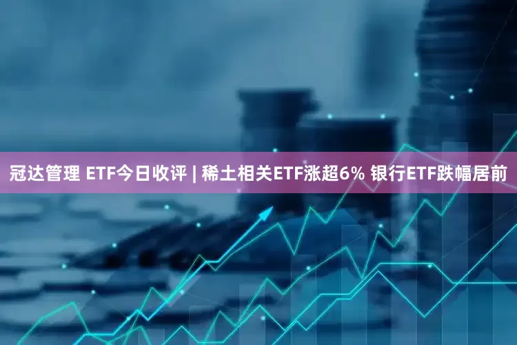 冠达管理 ETF今日收评 | 稀土相关ETF涨超6% 银行ETF跌幅居前