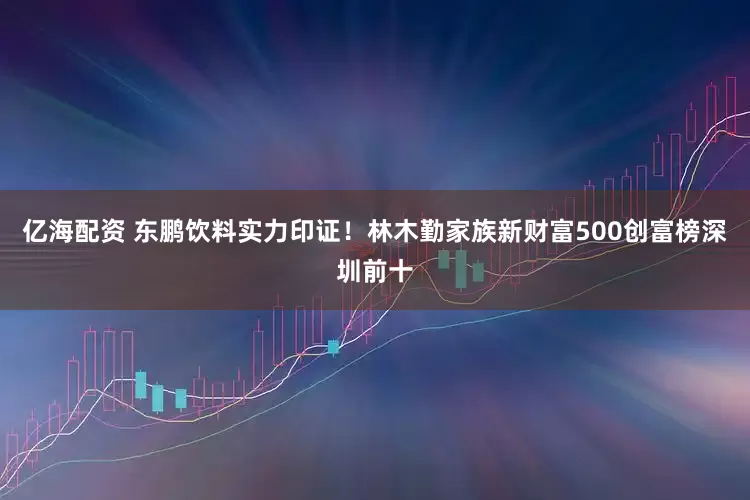 亿海配资 东鹏饮料实力印证！林木勤家族新财富500创富榜深圳前十
