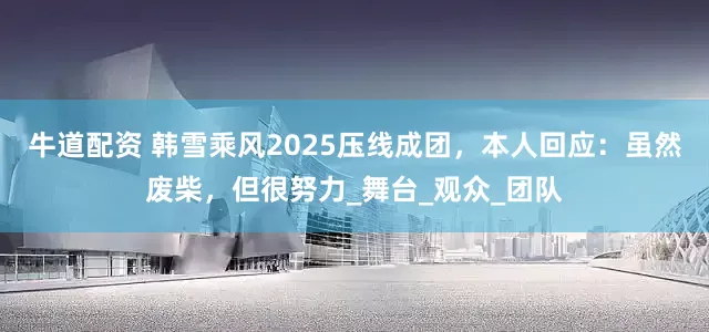 牛道配资 韩雪乘风2025压线成团，本人回应：虽然废柴，但很努力_舞台_观众_团队