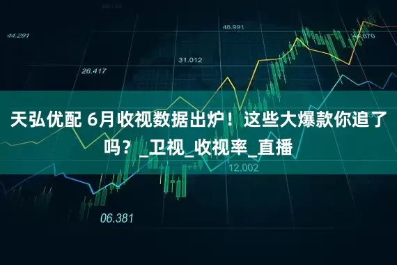 天弘优配 6月收视数据出炉！这些大爆款你追了吗？_卫视_收视率_直播
