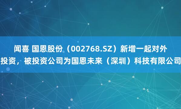 闻喜 国恩股份（002768.SZ）新增一起对外投资，被投资公司为国恩未来（深圳）科技有限公司