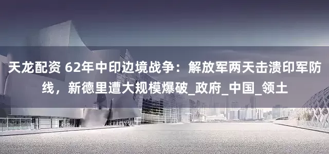 天龙配资 62年中印边境战争：解放军两天击溃印军防线，新德里遭大规模爆破_政府_中国_领土