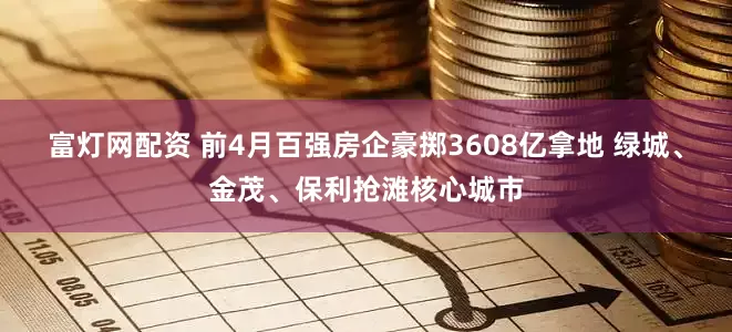 富灯网配资 前4月百强房企豪掷3608亿拿地 绿城、金茂、保利抢滩核心城市