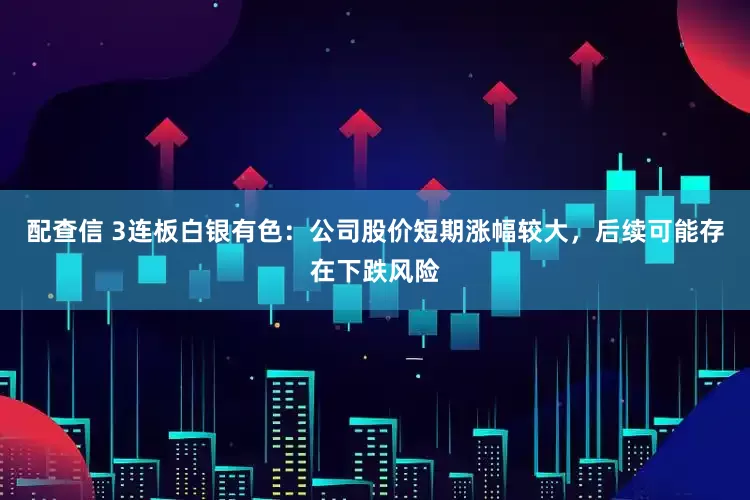 配查信 3连板白银有色：公司股价短期涨幅较大，后续可能存在下跌风险