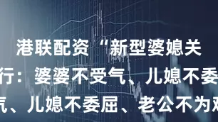 港联配资 “新型婆媳关系”正在流行：婆婆不受气、儿媳不委屈、老公不为难