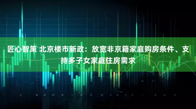 匠心智策 北京楼市新政：放宽非京籍家庭购房条件、支持多子女家庭住房需求