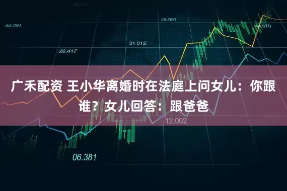 广禾配资 王小华离婚时在法庭上问女儿：你跟谁？女儿回答：跟爸爸