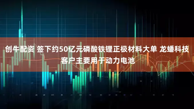 创牛配资 签下约50亿元磷酸铁锂正极材料大单 龙蟠科技 客户主要用于动力电池