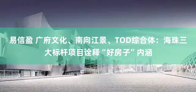 易信盈 广府文化、南向江景、TOD综合体：海珠三大标杆项目诠释“好房子”内涵