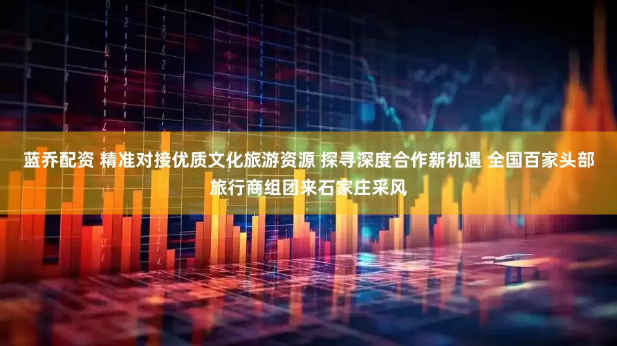 蓝乔配资 精准对接优质文化旅游资源 探寻深度合作新机遇 全国百家头部旅行商组团来石家庄采风