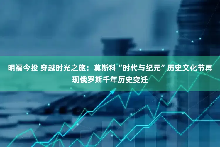 明福今投 穿越时光之旅：莫斯科“时代与纪元”历史文化节再现俄罗斯千年历史变迁